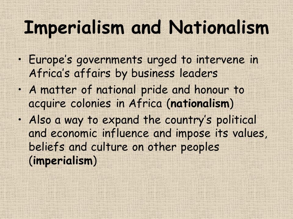 Imperialism and Nationalism Europe’s governments urged to intervene in Africa’s affairs by business leaders A matter of national pride and honour to acquire colonies in Africa (nationalism) Also a way to expand the country’s political and economic influence and impose its values, beliefs and culture on other peoples (imperialism)