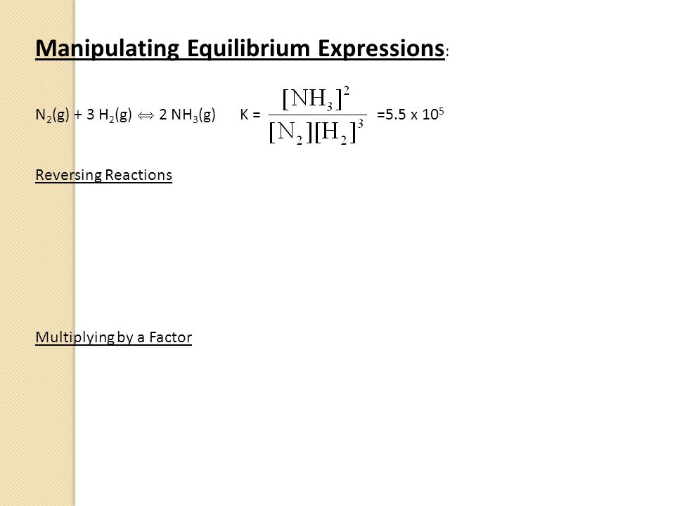 Manipulating Equilibrium Expressions : N 2 (g) + 3 H 2 (g)  2 NH 3 (g) K = =5.5 x 10 5 Reversing Reactions Multiplying by a Factor