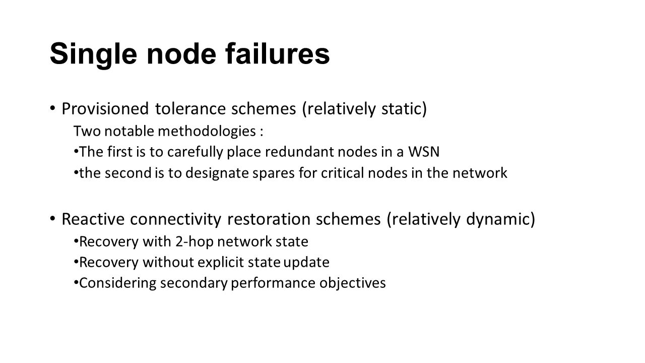 Single node failures Provisioned tolerance schemes (relatively static) Two notable methodologies : The first is to carefully place redundant nodes in a WSN the second is to designate spares for critical nodes in the network Reactive connectivity restoration schemes (relatively dynamic) Recovery with 2-hop network state Recovery without explicit state update Considering secondary performance objectives