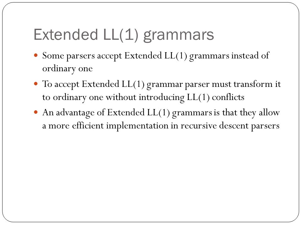 Extended LL(1) grammars Some parsers accept Extended LL(1) grammars instead of ordinary one To accept Extended LL(1) grammar parser must transform it to ordinary one without introducing LL(1) conflicts An advantage of Extended LL(1) grammars is that they allow a more efficient implementation in recursive descent parsers