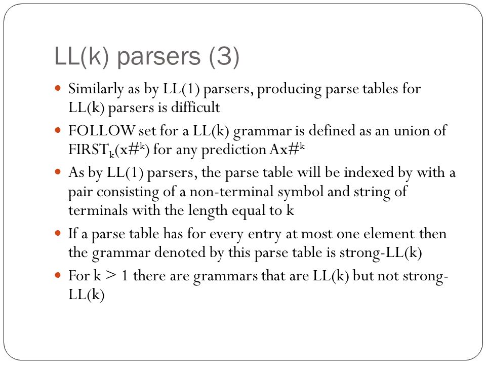 LL(k) parsers (3) Similarly as by LL(1) parsers, producing parse tables for LL(k) parsers is difficult FOLLOW set for a LL(k) grammar is defined as an union of FIRST k (x# k ) for any prediction Ax# k As by LL(1) parsers, the parse table will be indexed by with a pair consisting of a non-terminal symbol and string of terminals with the length equal to k If a parse table has for every entry at most one element then the grammar denoted by this parse table is strong-LL(k) For k > 1 there are grammars that are LL(k) but not strong- LL(k)