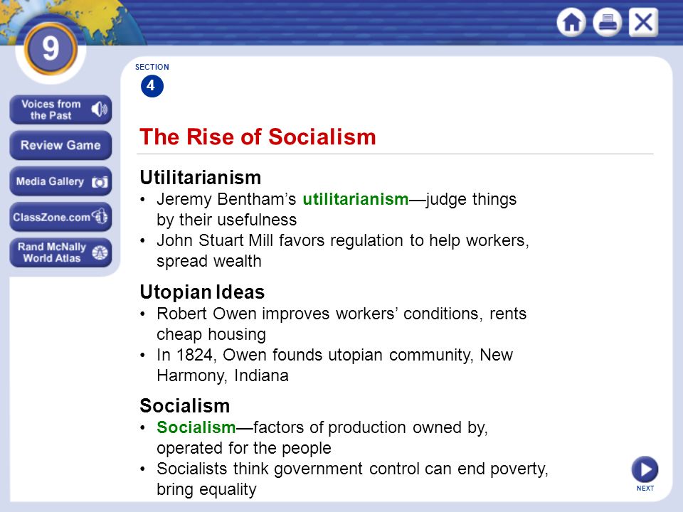 NEXT Utilitarianism Jeremy Bentham’s utilitarianism—judge things by their usefulness John Stuart Mill favors regulation to help workers, spread wealth The Rise of Socialism SECTION 4 Utopian Ideas Robert Owen improves workers’ conditions, rents cheap housing In 1824, Owen founds utopian community, New Harmony, Indiana Socialism Socialism—factors of production owned by, operated for the people Socialists think government control can end poverty, bring equality