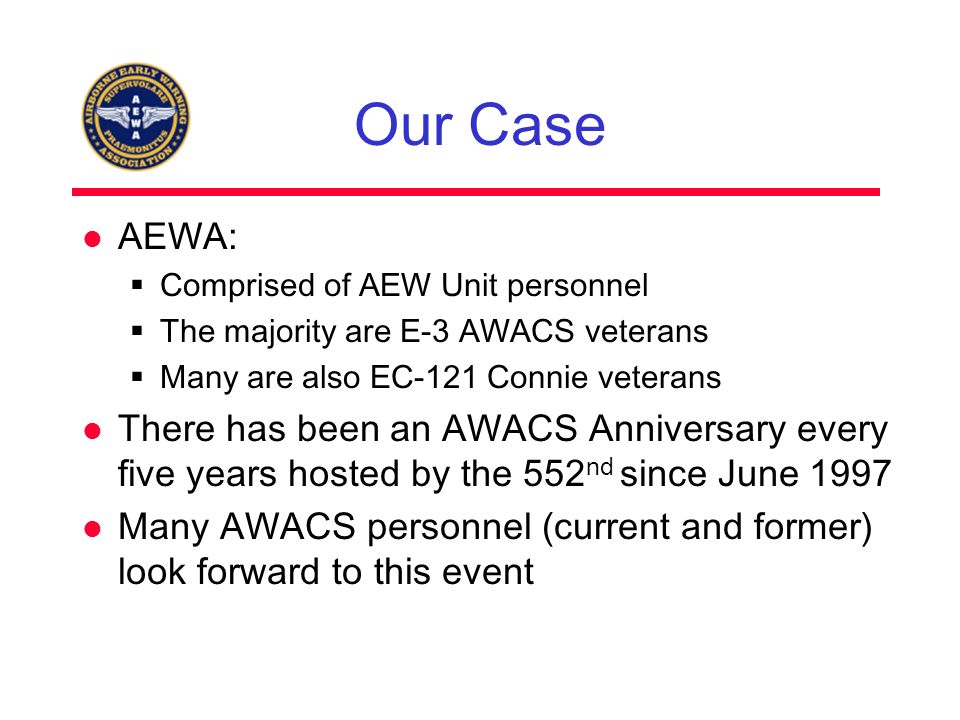 Our Case AEWA:  Comprised of AEW Unit personnel  The majority are E-3 AWACS veterans  Many are also EC-121 Connie veterans There has been an AWACS Anniversary every five years hosted by the 552 nd since June 1997 Many AWACS personnel (current and former) look forward to this event