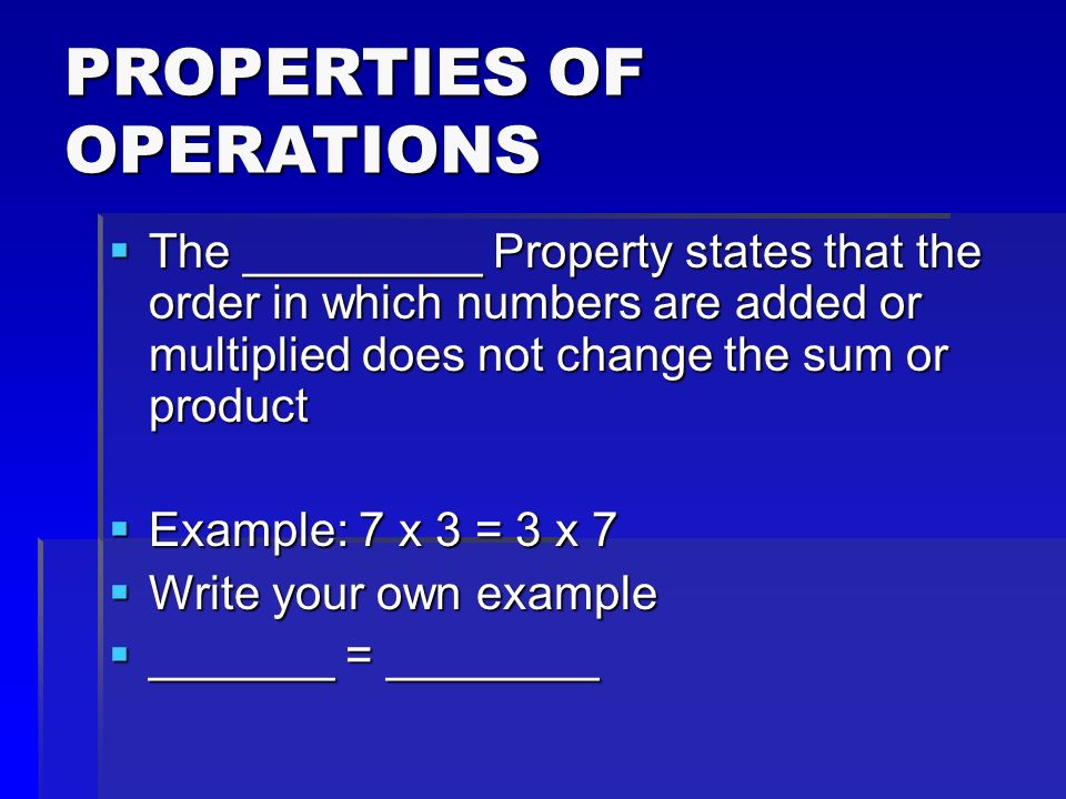 PROPERTIES OF OPERATIONS  The _________ Property states that the order in which numbers are added or multiplied does not change the sum or product  Example: 7 x 3 = 3 x 7  Write your own example  _______ = ________