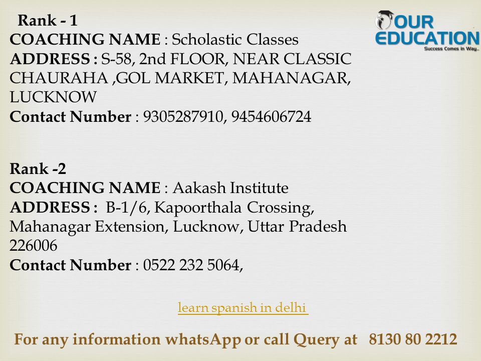 For any information whatsApp or call Query at learn spanish in delhi Rank - 1 COACHING NAME : Scholastic Classes ADDRESS : S-58, 2nd FLOOR, NEAR CLASSIC CHAURAHA,GOL MARKET, MAHANAGAR, LUCKNOW Contact Number : , Rank -2 COACHING NAME : Aakash Institute ADDRESS : B-1/6, Kapoorthala Crossing, Mahanagar Extension, Lucknow, Uttar Pradesh Contact Number : ,