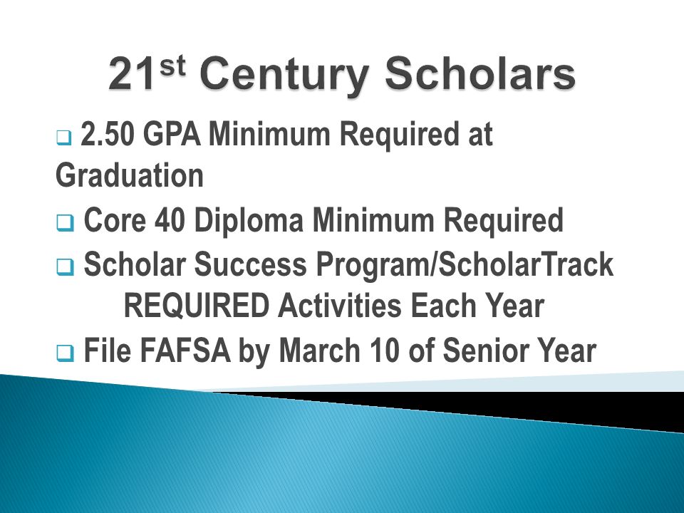  2.50 GPA Minimum Required at Graduation  Core 40 Diploma Minimum Required  Scholar Success Program/ScholarTrack REQUIRED Activities Each Year  File FAFSA by March 10 of Senior Year