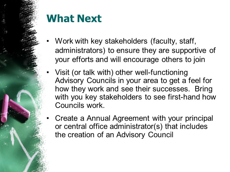 What Next Work with key stakeholders (faculty, staff, administrators) to ensure they are supportive of your efforts and will encourage others to join Visit (or talk with) other well-functioning Advisory Councils in your area to get a feel for how they work and see their successes.