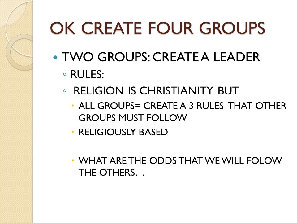 OK CREATE FOUR GROUPS TWO GROUPS: CREATE A LEADER ◦ RULES: ◦ RELIGION IS CHRISTIANITY BUT  ALL GROUPS= CREATE A 3 RULES THAT OTHER GROUPS MUST FOLLOW  RELIGIOUSLY BASED  WHAT ARE THE ODDS THAT WE WILL FOLOW THE OTHERS…