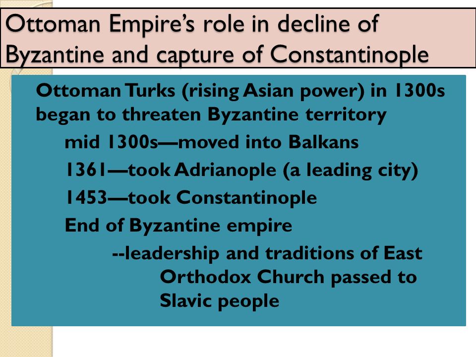 Ottoman Empire’s role in decline of Byzantine and capture of Constantinople Ottoman Turks (rising Asian power) in 1300s began to threaten Byzantine territory mid 1300s—moved into Balkans 1361—took Adrianople (a leading city) 1453—took Constantinople End of Byzantine empire --leadership and traditions of East Orthodox Church passed to Slavic people