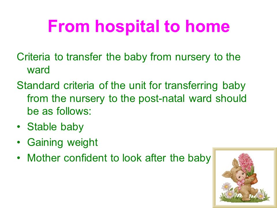 From hospital to home Criteria to transfer the baby from nursery to the ward Standard criteria of the unit for transferring baby from the nursery to the post-natal ward should be as follows: Stable baby Gaining weight Mother confident to look after the baby