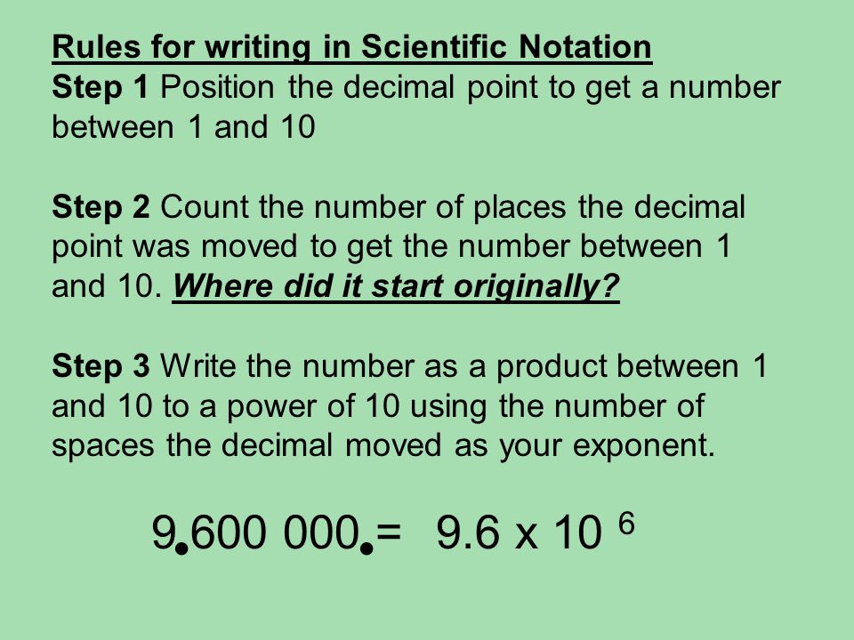 Rules for writing in Scientific Notation Step 1 Position the decimal point to get a number between 1 and 10 Step 2 Count the number of places the decimal point was moved to get the number between 1 and 10.