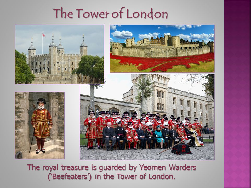 The Tower of London The royal treasure is guarded by Yeomen Warders (‘Beefeaters’) in the Tower of London.