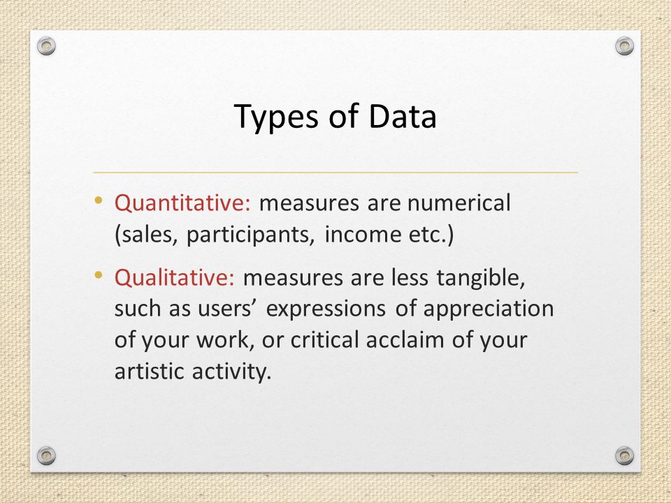 Types of Data Quantitative: measures are numerical (sales, participants, income etc.) Qualitative: measures are less tangible, such as users’ expressions of appreciation of your work, or critical acclaim of your artistic activity.