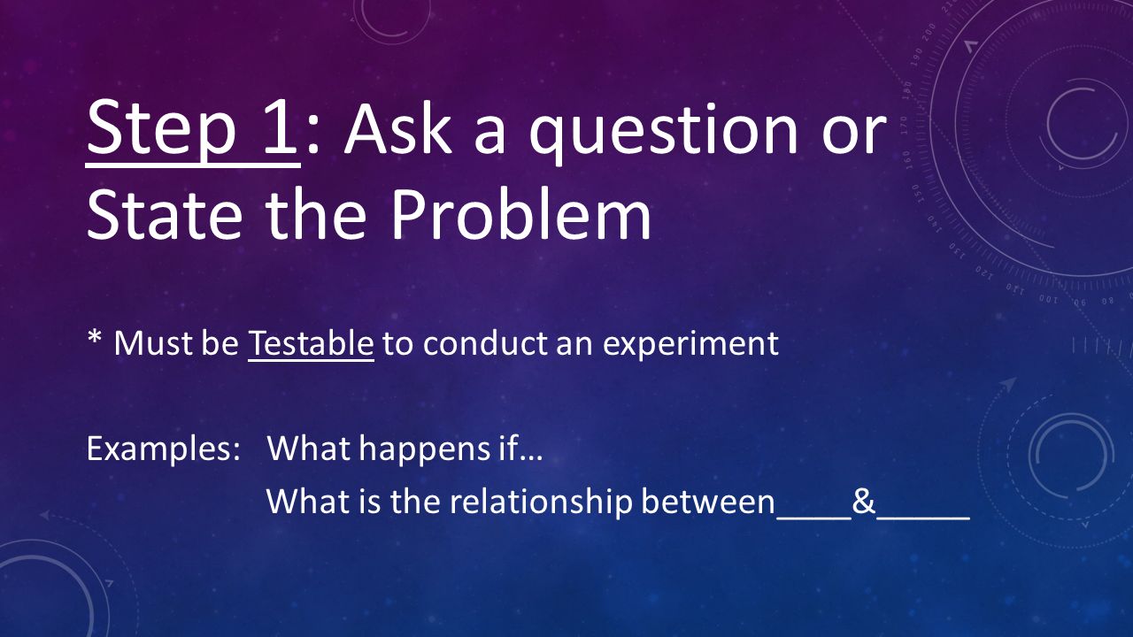 Step 1: Ask a question or State the Problem * Must be Testable to conduct an experiment Examples: What happens if… What is the relationship between____&_____