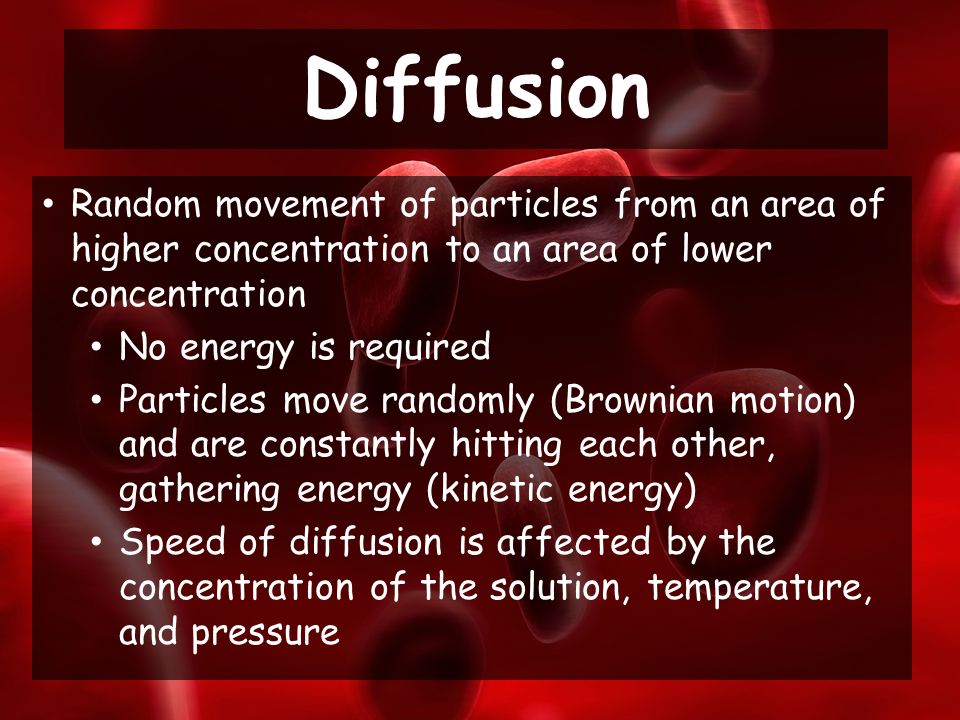 Random movement of particles from an area of higher concentration to an area of lower concentration No energy is required Particles move randomly (Brownian motion) and are constantly hitting each other, gathering energy (kinetic energy) Speed of diffusion is affected by the concentration of the solution, temperature, and pressure Diffusion