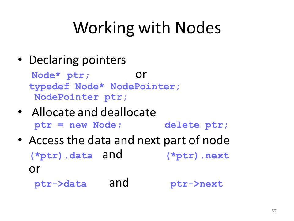 57 Working with Nodes Declaring pointers Node* ptr; or typedef Node* NodePointer; NodePointer ptr; Allocate and deallocate ptr = new Node;delete ptr; Access the data and next part of node (*ptr).data and (*ptr).next or ptr->data and ptr->next