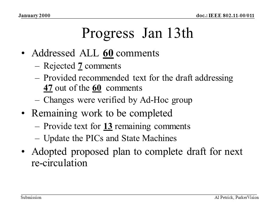 doc.: IEEE /011 Submission January 2000 Al Petrick, ParkerVision Progress Jan 13th Addressed ALL 60 comments –Rejected 7 comments –Provided recommended text for the draft addressing 47 out of the 60 comments –Changes were verified by Ad-Hoc group Remaining work to be completed –Provide text for 13 remaining comments –Update the PICs and State Machines Adopted proposed plan to complete draft for next re-circulation