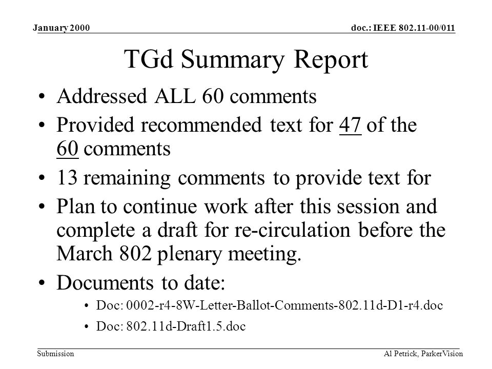 doc.: IEEE /011 Submission January 2000 Al Petrick, ParkerVision TGd Summary Report Addressed ALL 60 comments Provided recommended text for 47 of the 60 comments 13 remaining comments to provide text for Plan to continue work after this session and complete a draft for re-circulation before the March 802 plenary meeting.