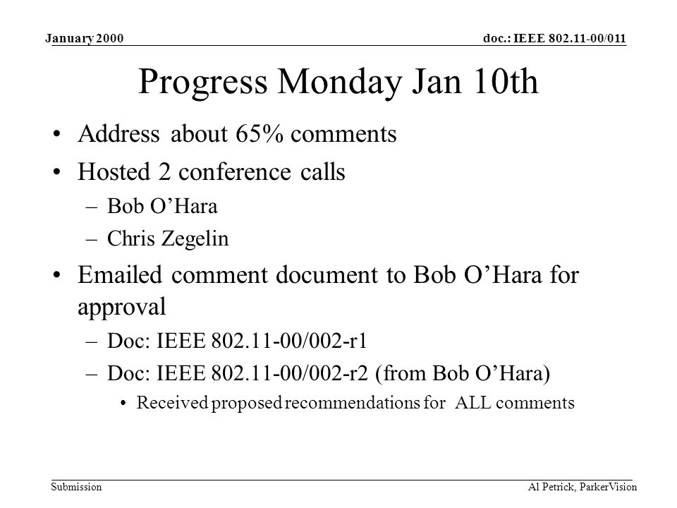 doc.: IEEE /011 Submission January 2000 Al Petrick, ParkerVision Progress Monday Jan 10th Address about 65% comments Hosted 2 conference calls –Bob O’Hara –Chris Zegelin  ed comment document to Bob O’Hara for approval –Doc: IEEE /002-r1 –Doc: IEEE /002-r2 (from Bob O’Hara) Received proposed recommendations for ALL comments