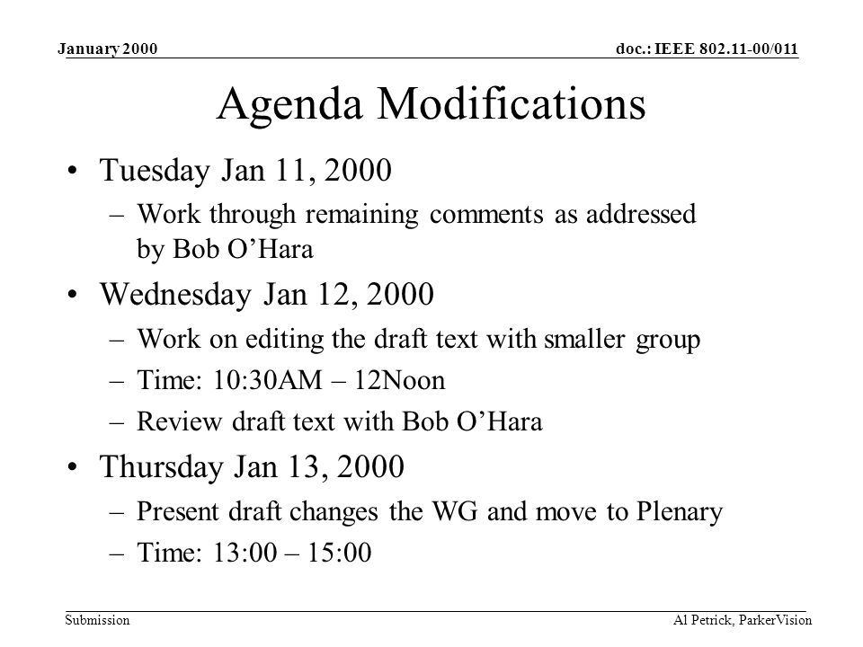 doc.: IEEE /011 Submission January 2000 Al Petrick, ParkerVision Agenda Modifications Tuesday Jan 11, 2000 –Work through remaining comments as addressed by Bob O’Hara Wednesday Jan 12, 2000 –Work on editing the draft text with smaller group –Time: 10:30AM – 12Noon –Review draft text with Bob O’Hara Thursday Jan 13, 2000 –Present draft changes the WG and move to Plenary –Time: 13:00 – 15:00