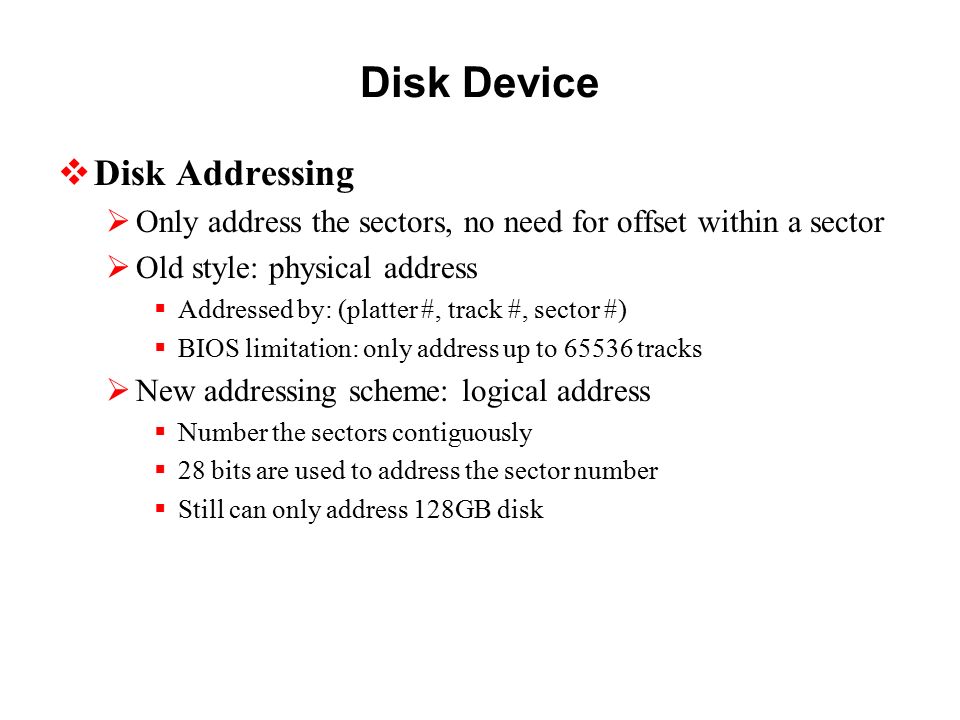 Disk Device  Disk Addressing  Only address the sectors, no need for offset within a sector  Old style: physical address  Addressed by: (platter #, track #, sector #)  BIOS limitation: only address up to tracks  New addressing scheme: logical address  Number the sectors contiguously  28 bits are used to address the sector number  Still can only address 128GB disk