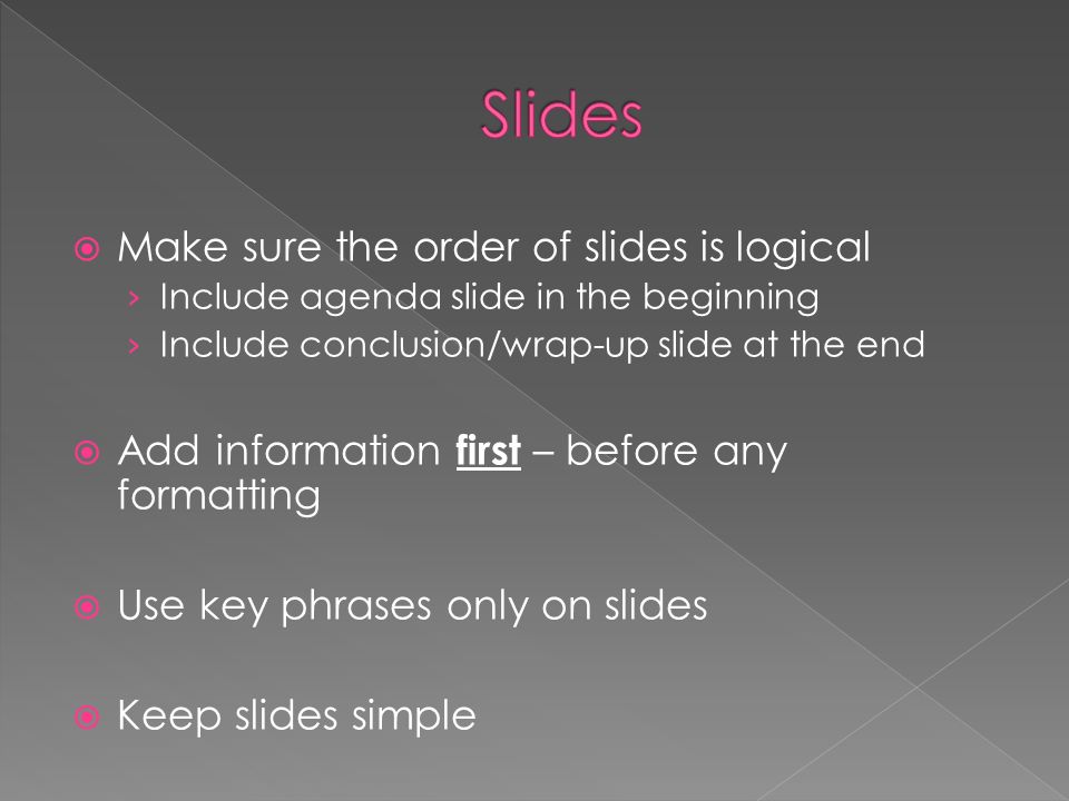  Make sure the order of slides is logical › Include agenda slide in the beginning › Include conclusion/wrap-up slide at the end  Add information first – before any formatting  Use key phrases only on slides  Keep slides simple