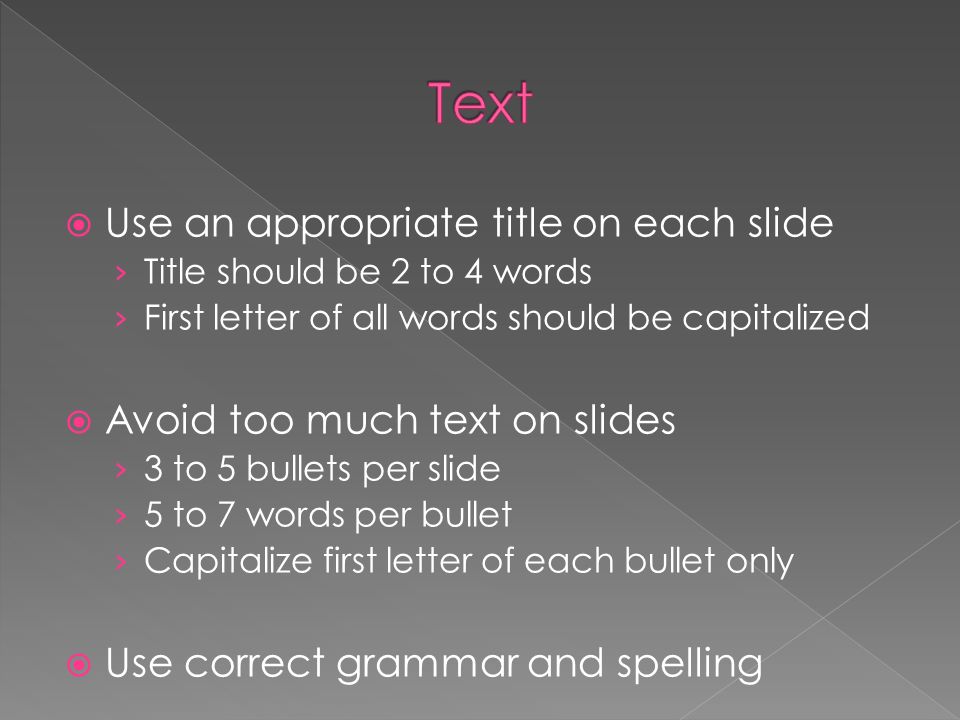  Use an appropriate title on each slide › Title should be 2 to 4 words › First letter of all words should be capitalized  Avoid too much text on slides › 3 to 5 bullets per slide › 5 to 7 words per bullet › Capitalize first letter of each bullet only  Use correct grammar and spelling