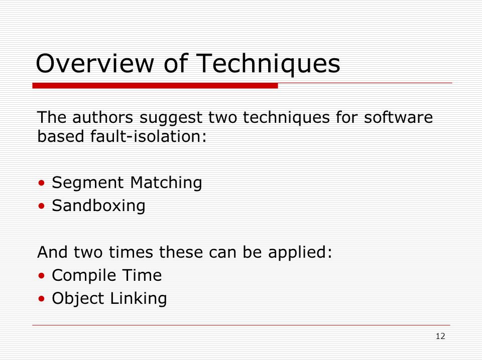 12 Overview of Techniques The authors suggest two techniques for software based fault-isolation: Segment Matching Sandboxing And two times these can be applied: Compile Time Object Linking