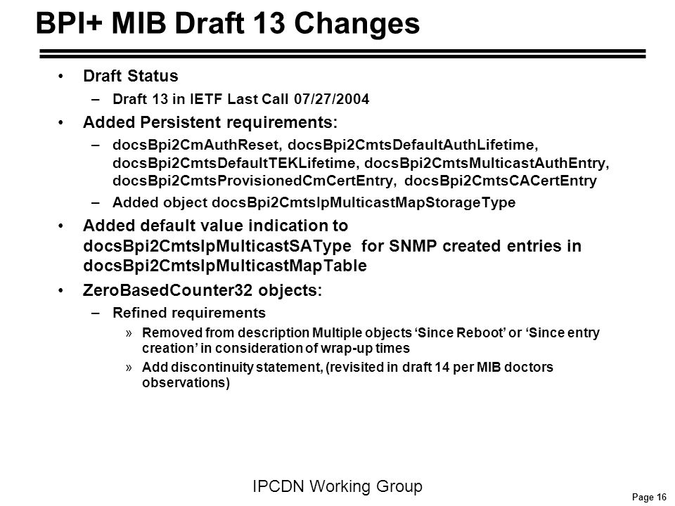 Page 16 IPCDN Working Group BPI+ MIB Draft 13 Changes Draft Status –Draft 13 in IETF Last Call 07/27/2004 Added Persistent requirements: –docsBpi2CmAuthReset, docsBpi2CmtsDefaultAuthLifetime, docsBpi2CmtsDefaultTEKLifetime, docsBpi2CmtsMulticastAuthEntry, docsBpi2CmtsProvisionedCmCertEntry, docsBpi2CmtsCACertEntry –Added object docsBpi2CmtsIpMulticastMapStorageType Added default value indication to docsBpi2CmtsIpMulticastSAType for SNMP created entries in docsBpi2CmtsIpMulticastMapTable ZeroBasedCounter32 objects: –Refined requirements »Removed from description Multiple objects ‘Since Reboot’ or ‘Since entry creation’ in consideration of wrap-up times »Add discontinuity statement, (revisited in draft 14 per MIB doctors observations)