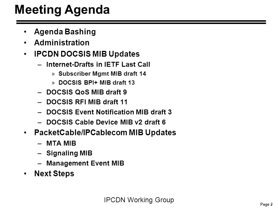 Page 2 IPCDN Working Group Meeting Agenda Agenda Bashing Administration IPCDN DOCSIS MIB Updates –Internet-Drafts in IETF Last Call »Subscriber Mgmt MIB draft 14 »DOCSIS BPI+ MIB draft 13 –DOCSIS QoS MIB draft 9 –DOCSIS RFI MIB draft 11 –DOCSIS Event Notification MIB draft 3 –DOCSIS Cable Device MIB v2 draft 6 PacketCable/IPCablecom MIB Updates –MTA MIB –Signaling MIB –Management Event MIB Next Steps