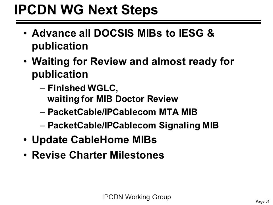 Page 31 IPCDN Working Group IPCDN WG Next Steps Advance all DOCSIS MIBs to IESG & publication Waiting for Review and almost ready for publication – Finished WGLC, waiting for MIB Doctor Review – PacketCable/IPCablecom MTA MIB – PacketCable/IPCablecom Signaling MIB Update CableHome MIBs Revise Charter Milestones