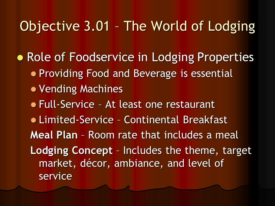 Objective 3.01 – The World of Lodging Role of Foodservice in Lodging Properties Role of Foodservice in Lodging Properties Providing Food and Beverage is essential Providing Food and Beverage is essential Vending Machines Vending Machines Full-Service – At least one restaurant Full-Service – At least one restaurant Limited-Service – Continental Breakfast Limited-Service – Continental Breakfast Meal Plan – Room rate that includes a meal Lodging Concept – Includes the theme, target market, décor, ambiance, and level of service