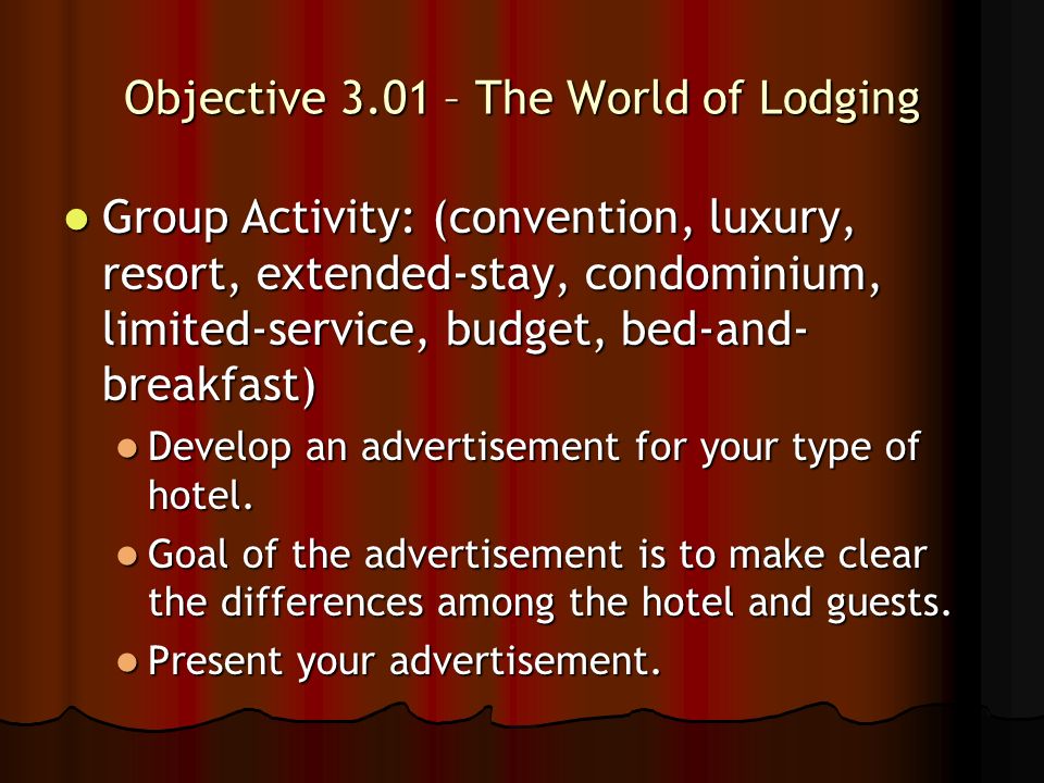 Objective 3.01 – The World of Lodging Group Activity: (convention, luxury, resort, extended-stay, condominium, limited-service, budget, bed-and- breakfast) Group Activity: (convention, luxury, resort, extended-stay, condominium, limited-service, budget, bed-and- breakfast) Develop an advertisement for your type of hotel.