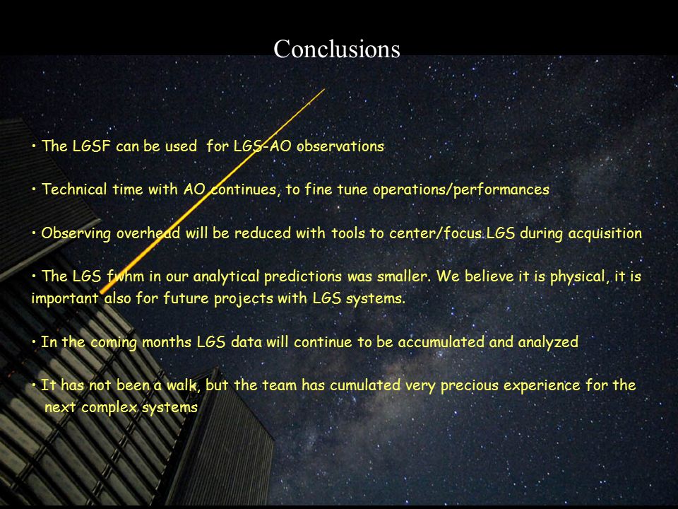 Conclusions The LGSF can be used for LGS-AO observations Technical time with AO continues, to fine tune operations/performances Observing overhead will be reduced with tools to center/focus LGS during acquisition The LGS fwhm in our analytical predictions was smaller.