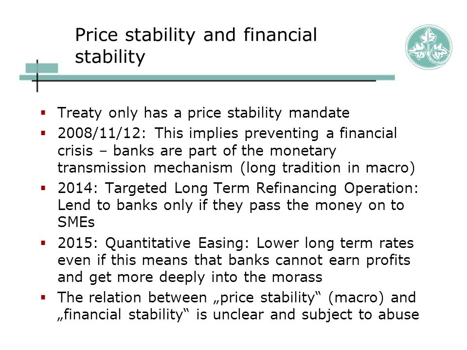 Price stability and financial stability  Treaty only has a price stability mandate  2008/11/12: This implies preventing a financial crisis – banks are part of the monetary transmission mechanism (long tradition in macro)  2014: Targeted Long Term Refinancing Operation: Lend to banks only if they pass the money on to SMEs  2015: Quantitative Easing: Lower long term rates even if this means that banks cannot earn profits and get more deeply into the morass  The relation between „price stability (macro) and „financial stability is unclear and subject to abuse