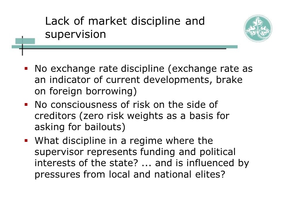Lack of market discipline and supervision  No exchange rate discipline (exchange rate as an indicator of current developments, brake on foreign borrowing)  No consciousness of risk on the side of creditors (zero risk weights as a basis for asking for bailouts)  What discipline in a regime where the supervisor represents funding and political interests of the state ...