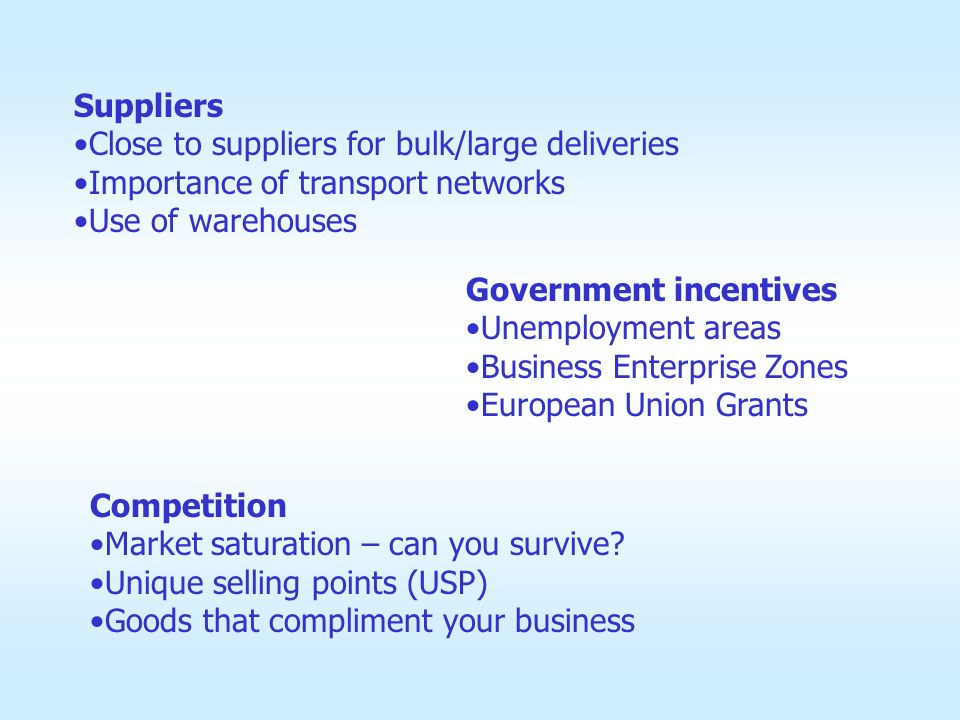 Suppliers Close to suppliers for bulk/large deliveries Importance of transport networks Use of warehouses Government incentives Unemployment areas Business Enterprise Zones European Union Grants Competition Market saturation – can you survive.