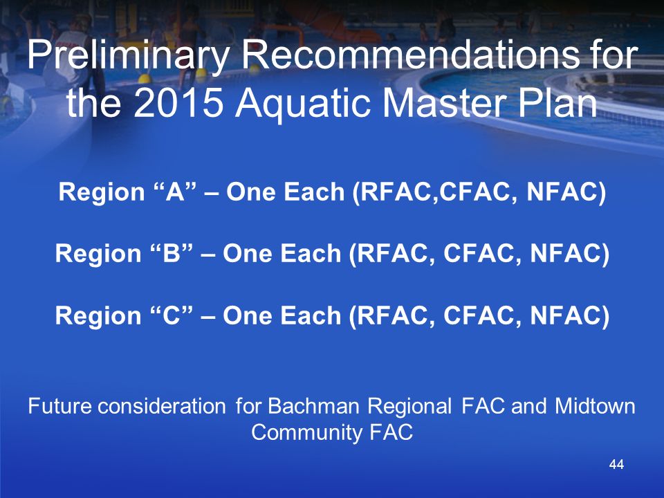 Preliminary Recommendations for the 2015 Aquatic Master Plan Region A – One Each (RFAC,CFAC, NFAC) Region B – One Each (RFAC, CFAC, NFAC) Region C – One Each (RFAC, CFAC, NFAC) Future consideration for Bachman Regional FAC and Midtown Community FAC 44