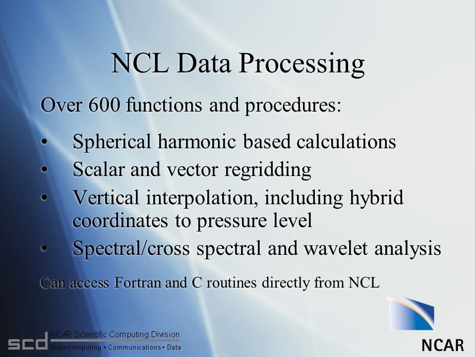 NCL Data Processing Over 600 functions and procedures: Spherical harmonic based calculations Scalar and vector regridding Vertical interpolation, including hybrid coordinates to pressure level Spectral/cross spectral and wavelet analysis Can access Fortran and C routines directly from NCL Over 600 functions and procedures: Spherical harmonic based calculations Scalar and vector regridding Vertical interpolation, including hybrid coordinates to pressure level Spectral/cross spectral and wavelet analysis Can access Fortran and C routines directly from NCL