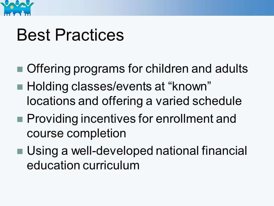Best Practices Offering programs for children and adults Holding classes/events at known locations and offering a varied schedule Providing incentives for enrollment and course completion Using a well-developed national financial education curriculum
