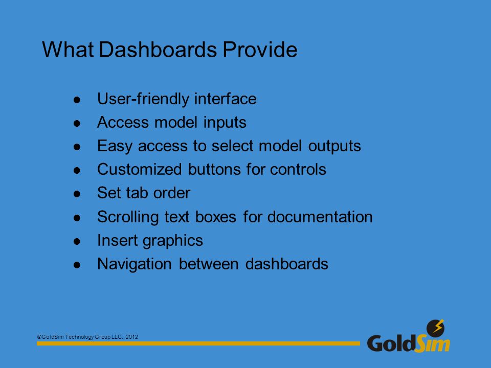 ©GoldSim Technology Group LLC., 2012 What Dashboards Provide User-friendly interface Access model inputs Easy access to select model outputs Customized buttons for controls Set tab order Scrolling text boxes for documentation Insert graphics Navigation between dashboards