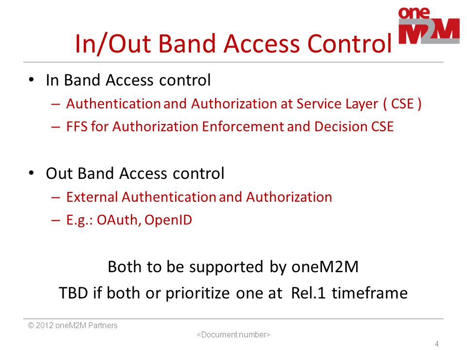 In/Out Band Access Control In Band Access control – Authentication and Authorization at Service Layer ( CSE ) – FFS for Authorization Enforcement and Decision CSE Out Band Access control – External Authentication and Authorization – E.g.: OAuth, OpenID Both to be supported by oneM2M TBD if both or prioritize one at Rel.1 timeframe © 2012 oneM2M Partners 4