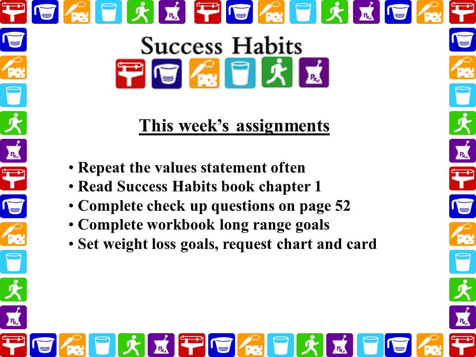 Repeat the values statement often Read Success Habits book chapter 1 Complete check up questions on page 52 Complete workbook long range goals Set weight loss goals, request chart and card This week’s assignments