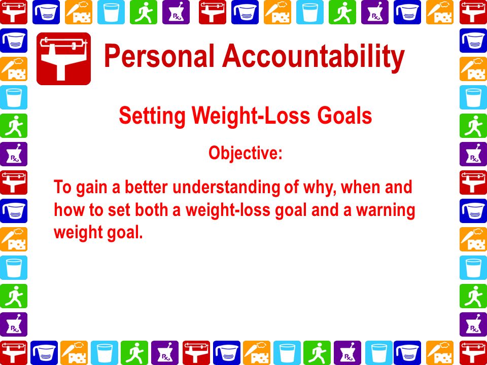 Personal Accountability Setting Weight-Loss Goals Objective: To gain a better understanding of why, when and how to set both a weight-loss goal and a warning weight goal.