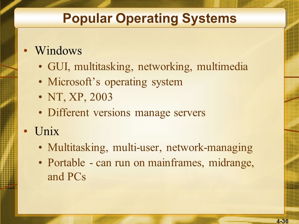 4-36 Popular Operating Systems Windows GUI, multitasking, networking, multimedia Microsoft’s operating system NT, XP, 2003 Different versions manage servers Unix Multitasking, multi-user, network-managing Portable - can run on mainframes, midrange, and PCs