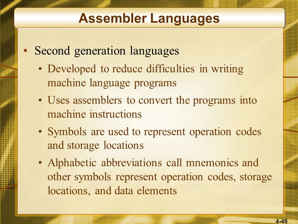 4-46 Assembler Languages Second generation languages Developed to reduce difficulties in writing machine language programs Uses assemblers to convert the programs into machine instructions Symbols are used to represent operation codes and storage locations Alphabetic abbreviations call mnemonics and other symbols represent operation codes, storage locations, and data elements