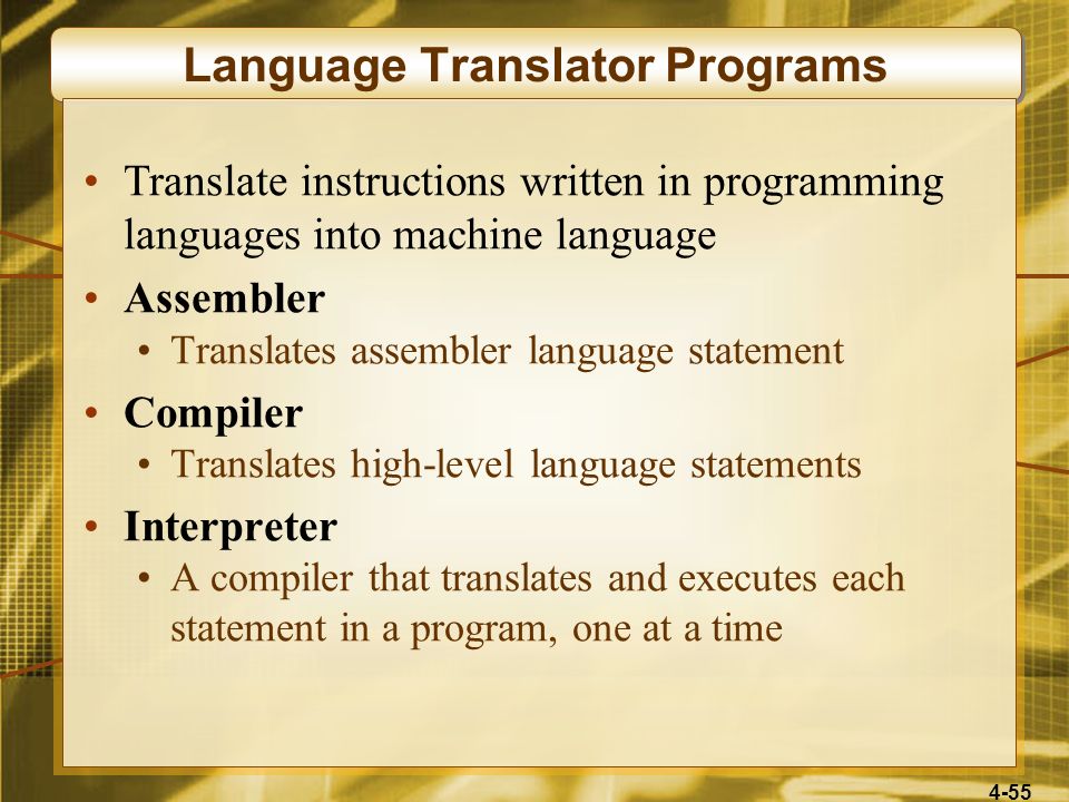 4-55 Language Translator Programs Translate instructions written in programming languages into machine language Assembler Translates assembler language statement Compiler Translates high-level language statements Interpreter A compiler that translates and executes each statement in a program, one at a time