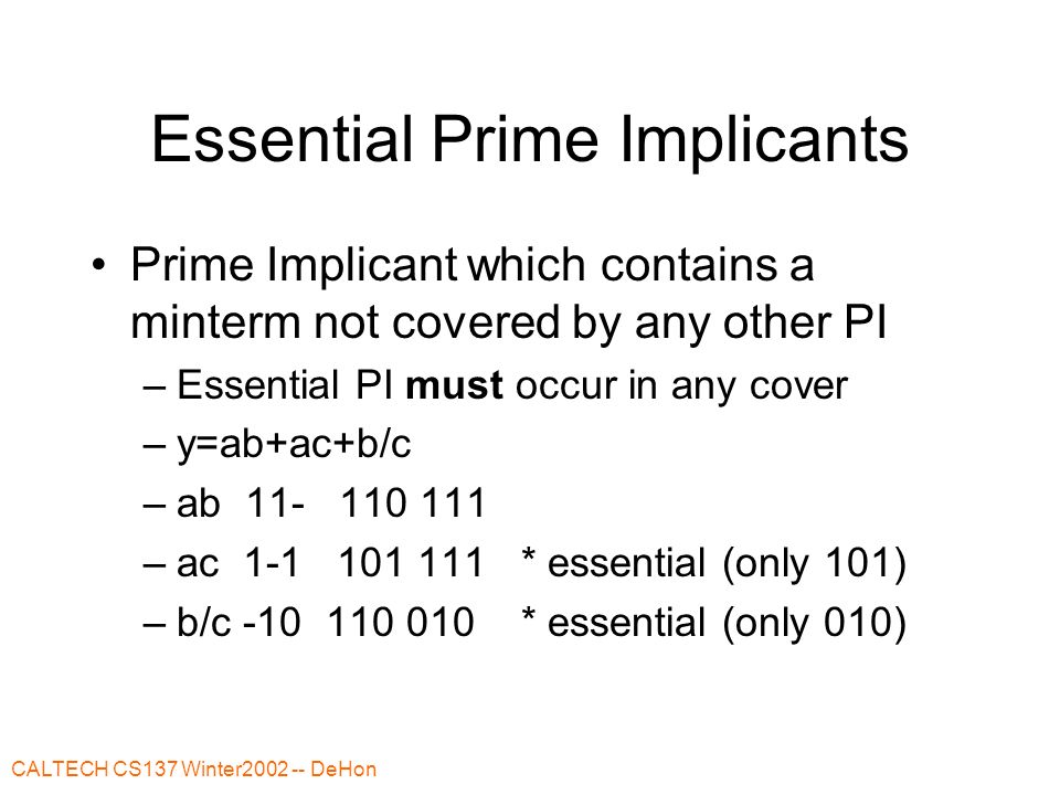 CALTECH CS137 Winter DeHon Essential Prime Implicants Prime Implicant which contains a minterm not covered by any other PI –Essential PI must occur in any cover –y=ab+ac+b/c –ab –ac * essential (only 101) –b/c * essential (only 010)
