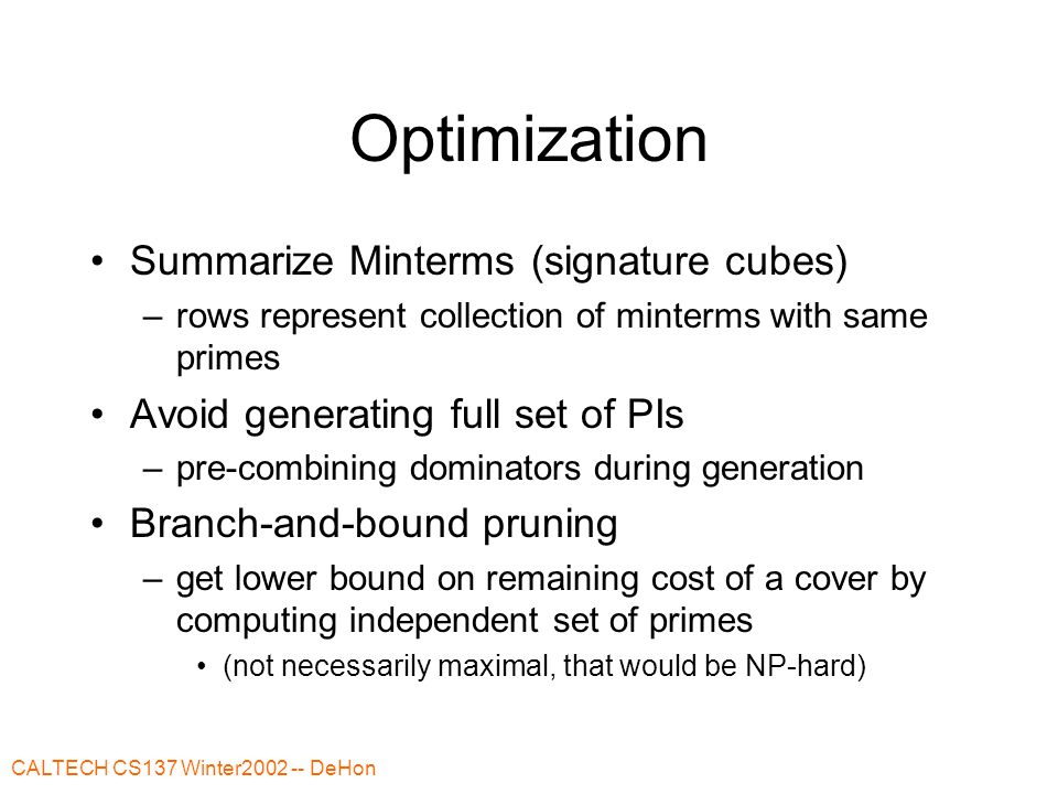 CALTECH CS137 Winter DeHon Optimization Summarize Minterms (signature cubes) –rows represent collection of minterms with same primes Avoid generating full set of PIs –pre-combining dominators during generation Branch-and-bound pruning –get lower bound on remaining cost of a cover by computing independent set of primes (not necessarily maximal, that would be NP-hard)