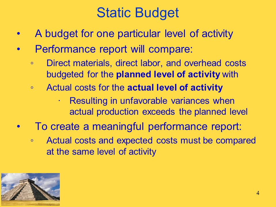 4 Static Budget A budget for one particular level of activity Performance report will compare: ◦Direct materials, direct labor, and overhead costs budgeted for the planned level of activity with ◦Actual costs for the actual level of activity ∙Resulting in unfavorable variances when actual production exceeds the planned level To create a meaningful performance report: ◦Actual costs and expected costs must be compared at the same level of activity